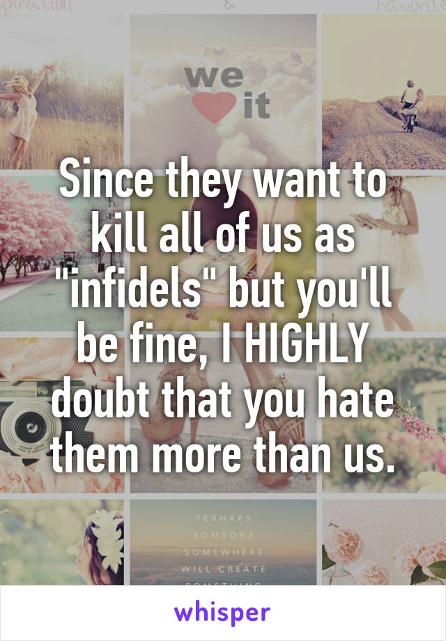 Since they want to kill all of us as "infidels" but you'll be fine, I HIGHLY doubt that you hate them more than us.