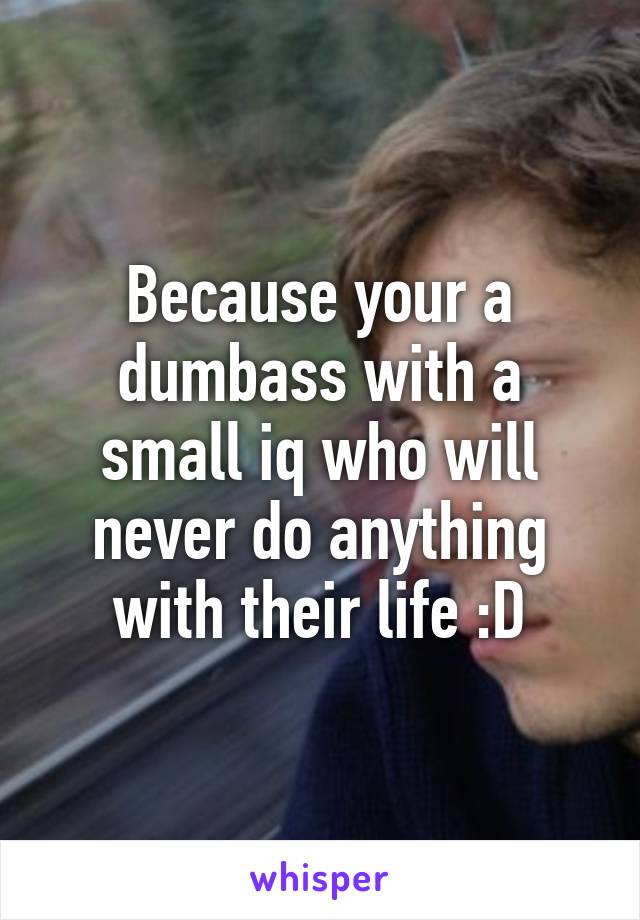 Because your a dumbass with a small iq who will never do anything with their life :D