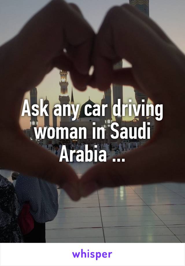 Ask any car driving woman in Saudi Arabia ...