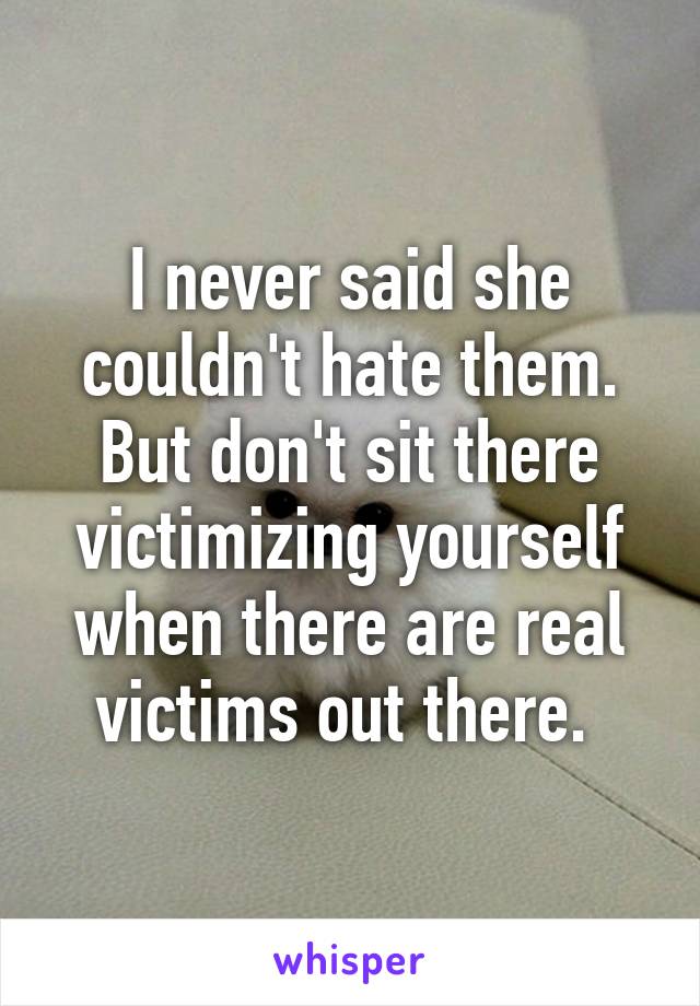 I never said she couldn't hate them. But don't sit there victimizing yourself when there are real victims out there. 