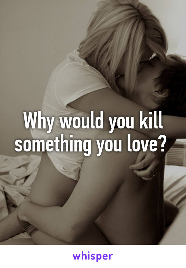 Why would you kill something you love? 