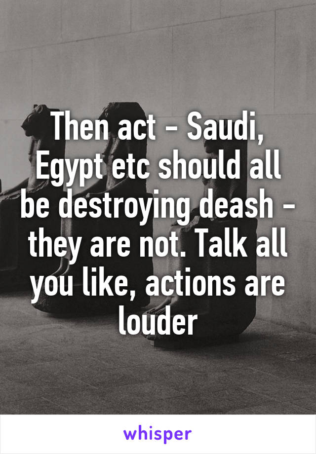 Then act - Saudi, Egypt etc should all be destroying deash - they are not. Talk all you like, actions are louder