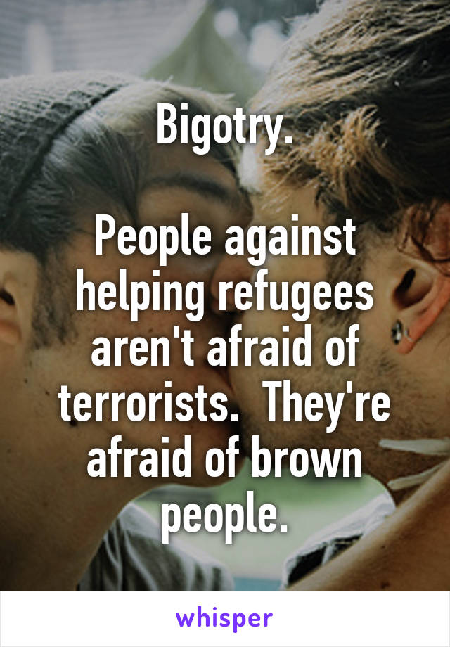 Bigotry.

People against helping refugees aren't afraid of terrorists.  They're afraid of brown people.