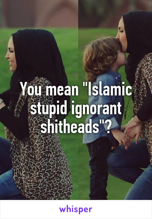 You mean "Islamic stupid ignorant shitheads"?