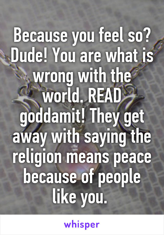 Because you feel so? Dude! You are what is wrong with the world. READ goddamit! They get away with saying the religion means peace because of people like you. 