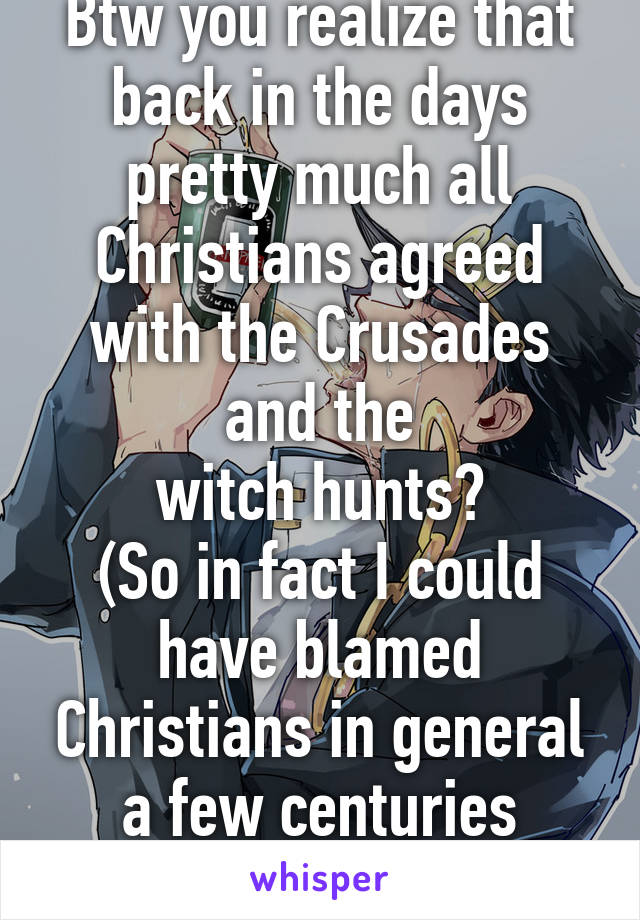 Btw you realize that back in the days pretty much all Christians agreed with the Crusades and the
witch hunts?
(So in fact I could have blamed Christians in general a few centuries ago...)