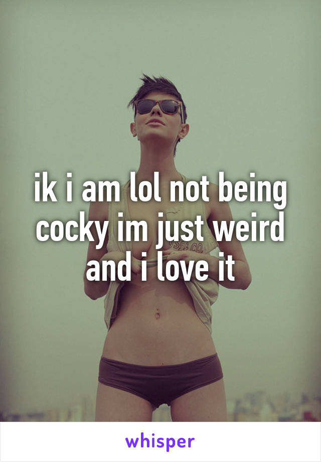 ik i am lol not being cocky im just weird and i love it