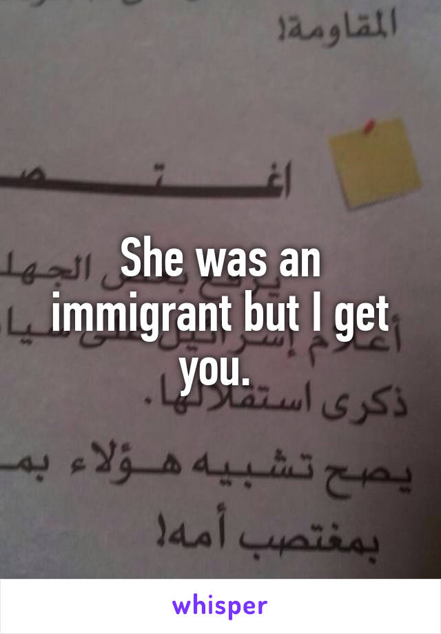 She was an immigrant but I get you. 