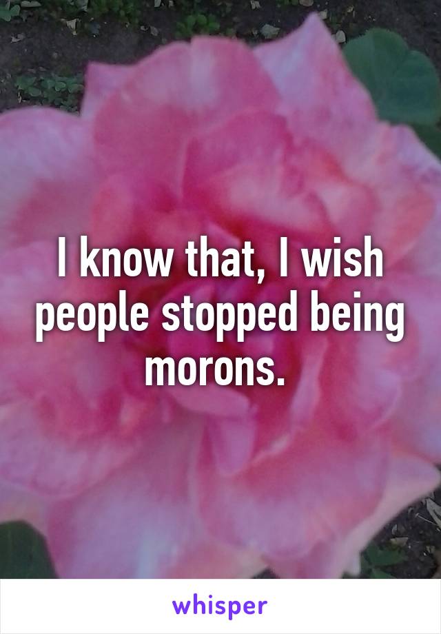 I know that, I wish people stopped being morons. 