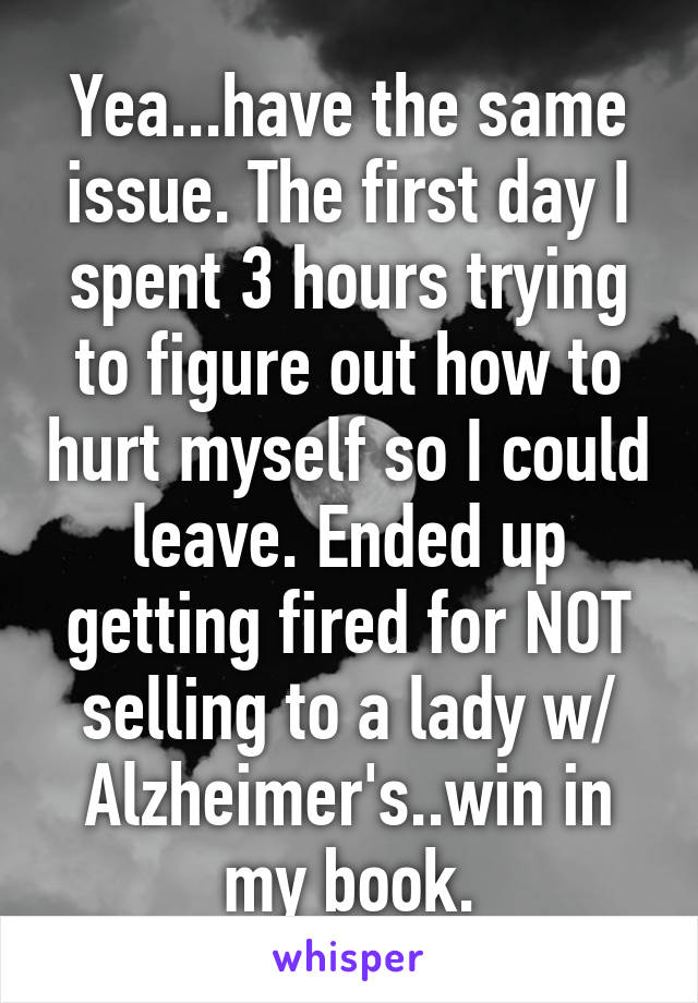 Yea...have the same issue. The first day I spent 3 hours trying to figure out how to hurt myself so I could leave. Ended up getting fired for NOT selling to a lady w/ Alzheimer's..win in my book.