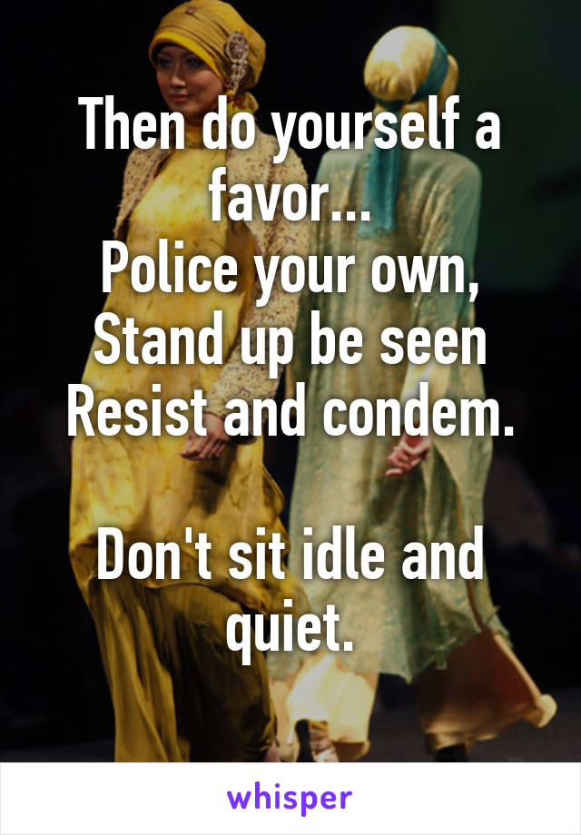 Then do yourself a favor...
Police your own,
Stand up be seen
Resist and condem.

Don't sit idle and quiet.
