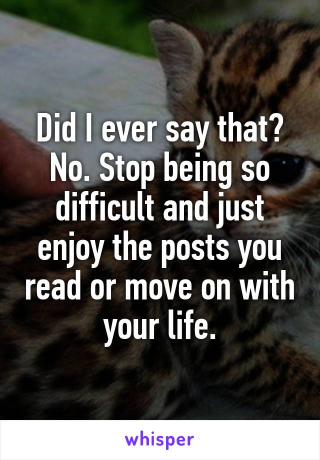 Did I ever say that? No. Stop being so difficult and just enjoy the posts you read or move on with your life.