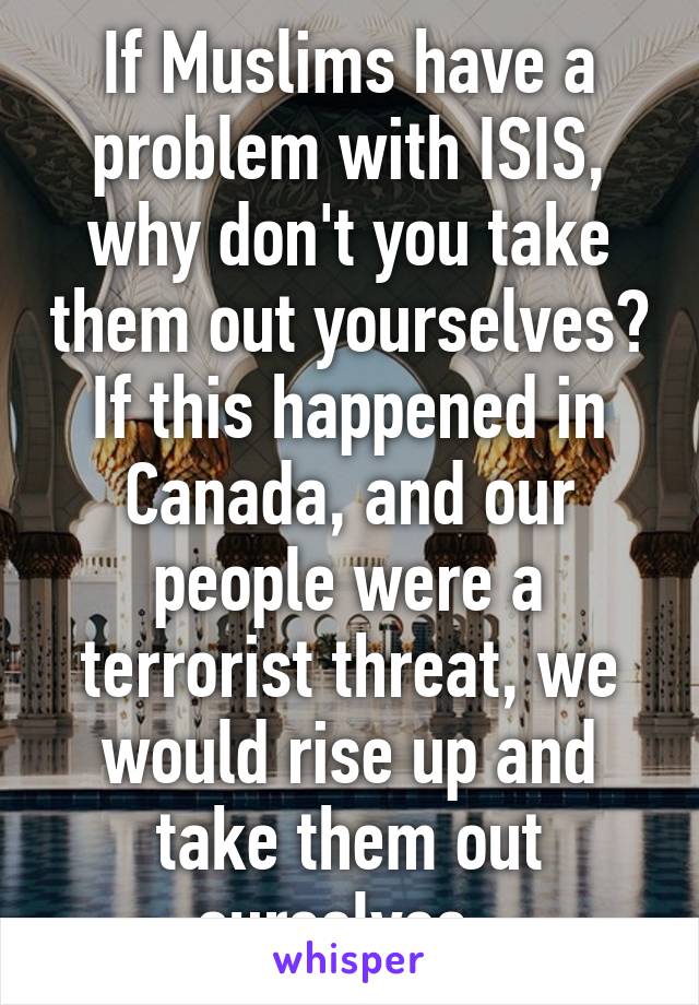 If Muslims have a problem with ISIS, why don't you take them out yourselves? If this happened in Canada, and our people were a terrorist threat, we would rise up and take them out ourselves. 