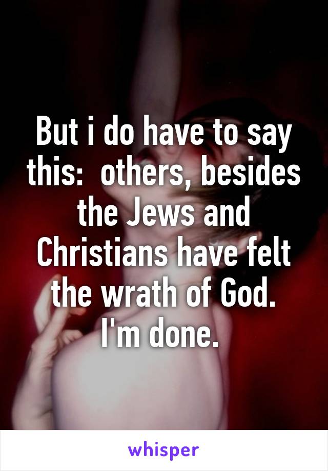 But i do have to say this:  others, besides the Jews and Christians have felt the wrath of God.
I'm done. 