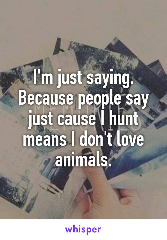 I'm just saying. Because people say just cause I hunt means I don't love animals.