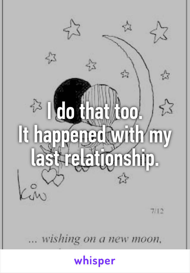 I do that too.
It happened with my last relationship.