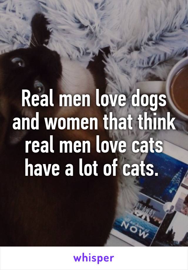 Real men love dogs and women that think real men love cats have a lot of cats. 