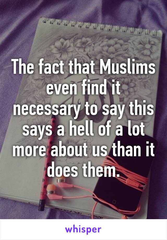 The fact that Muslims even find it necessary to say this says a hell of a lot more about us than it does them.