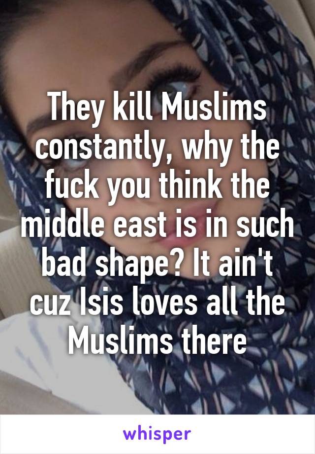 They kill Muslims constantly, why the fuck you think the middle east is in such bad shape? It ain't cuz Isis loves all the Muslims there