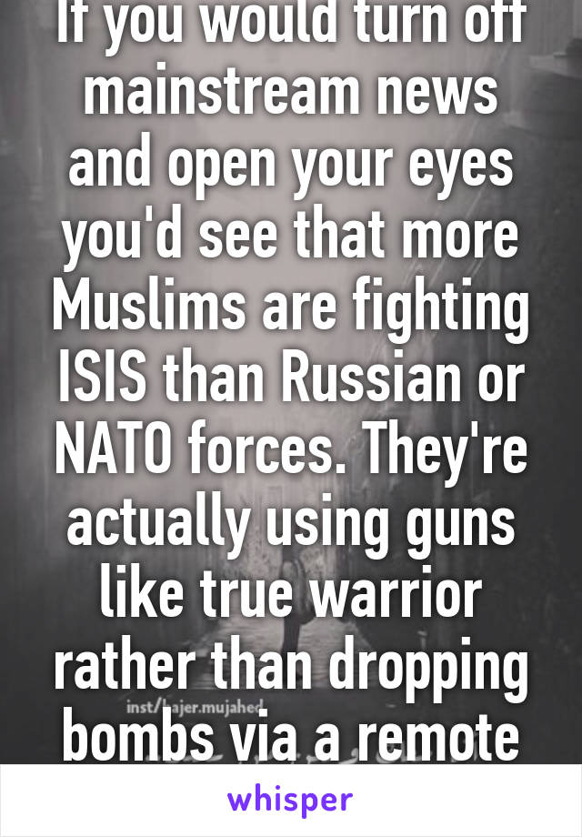 If you would turn off mainstream news and open your eyes you'd see that more Muslims are fighting ISIS than Russian or NATO forces. They're actually using guns like true warrior rather than dropping bombs via a remote control. 