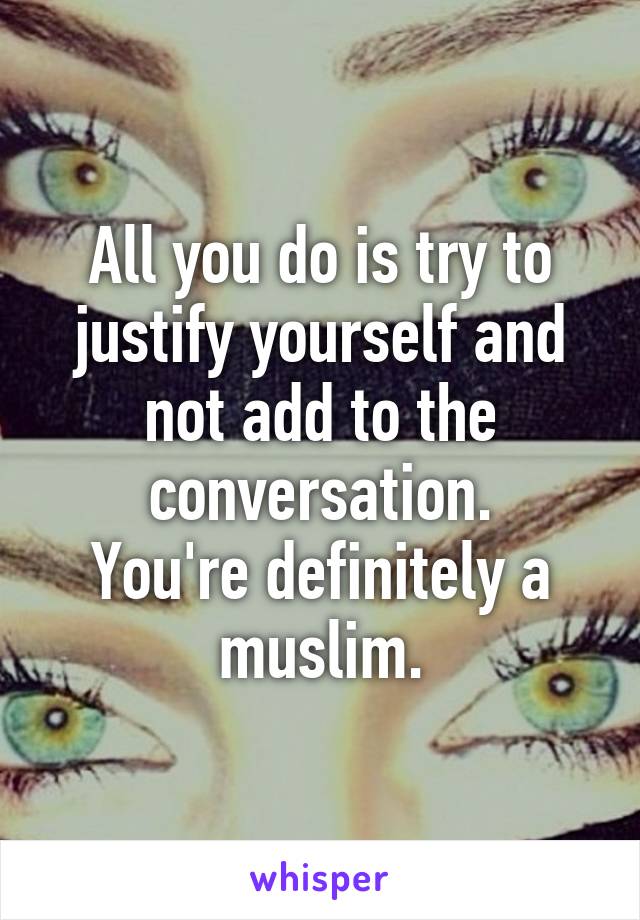 All you do is try to justify yourself and not add to the conversation.
You're definitely a muslim.