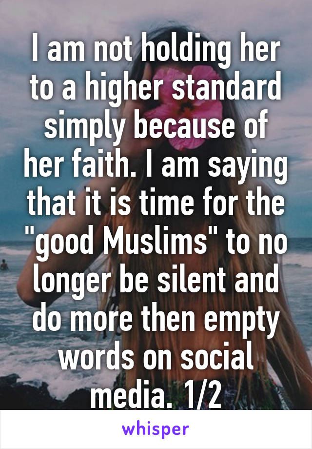 I am not holding her to a higher standard simply because of her faith. I am saying that it is time for the "good Muslims" to no longer be silent and do more then empty words on social media. 1/2