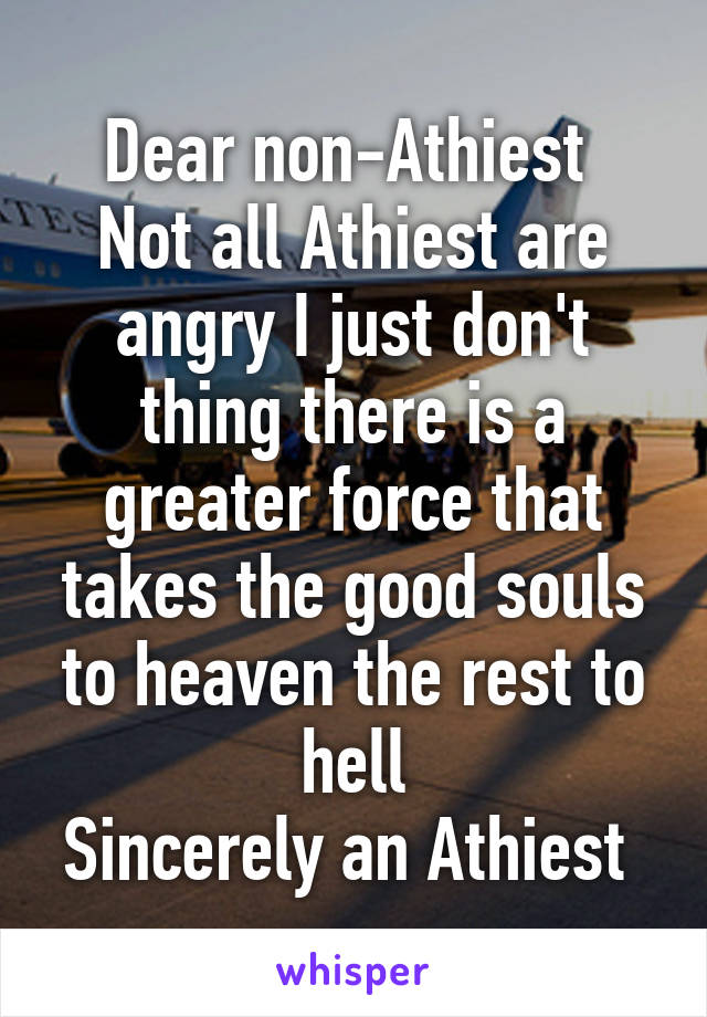 Dear non-Athiest 
Not all Athiest are angry I just don't thing there is a greater force that takes the good souls to heaven the rest to hell
Sincerely an Athiest 