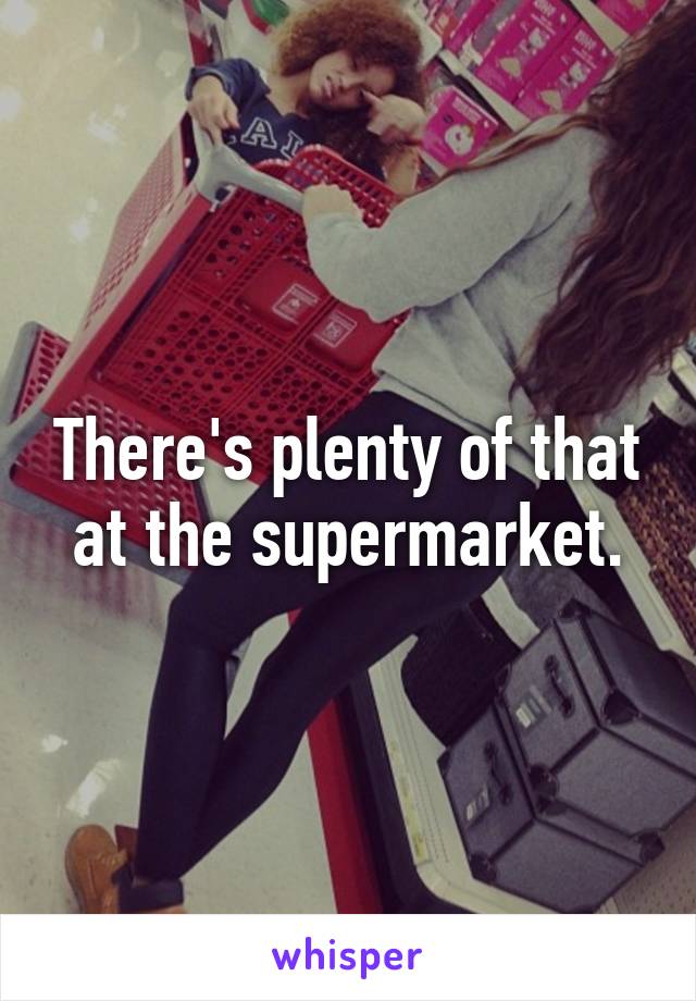 There's plenty of that at the supermarket.