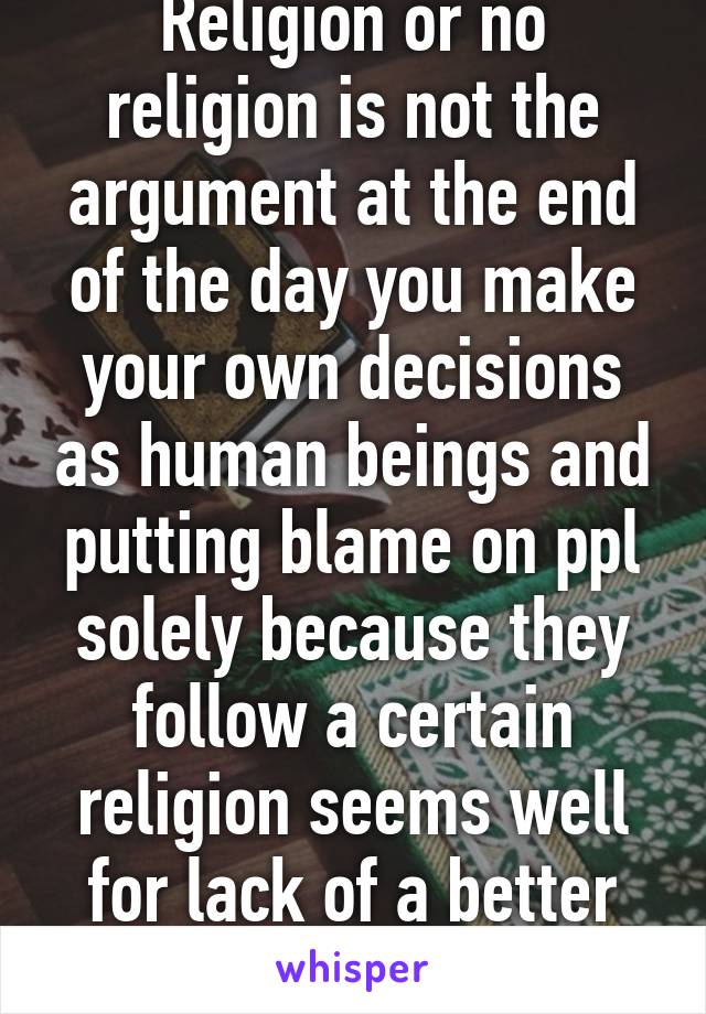 Religion or no religion is not the argument at the end of the day you make your own decisions as human beings and putting blame on ppl solely because they follow a certain religion seems well for lack of a better word IGNORANT 