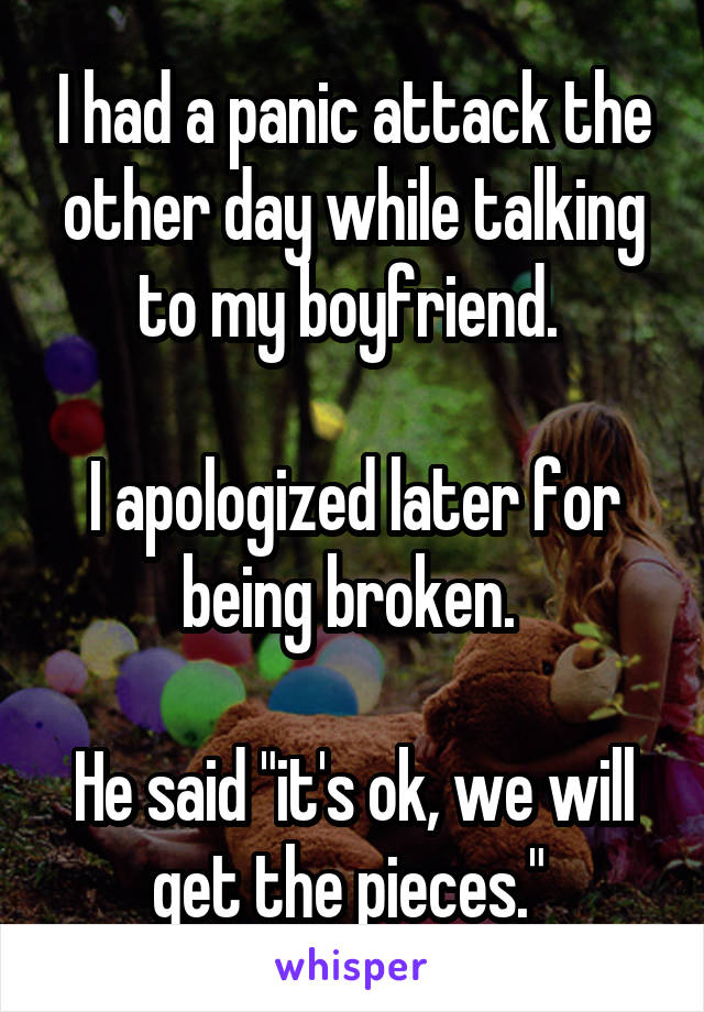 I had a panic attack the other day while talking to my boyfriend. 

I apologized later for being broken. 

He said "it's ok, we will get the pieces." 
