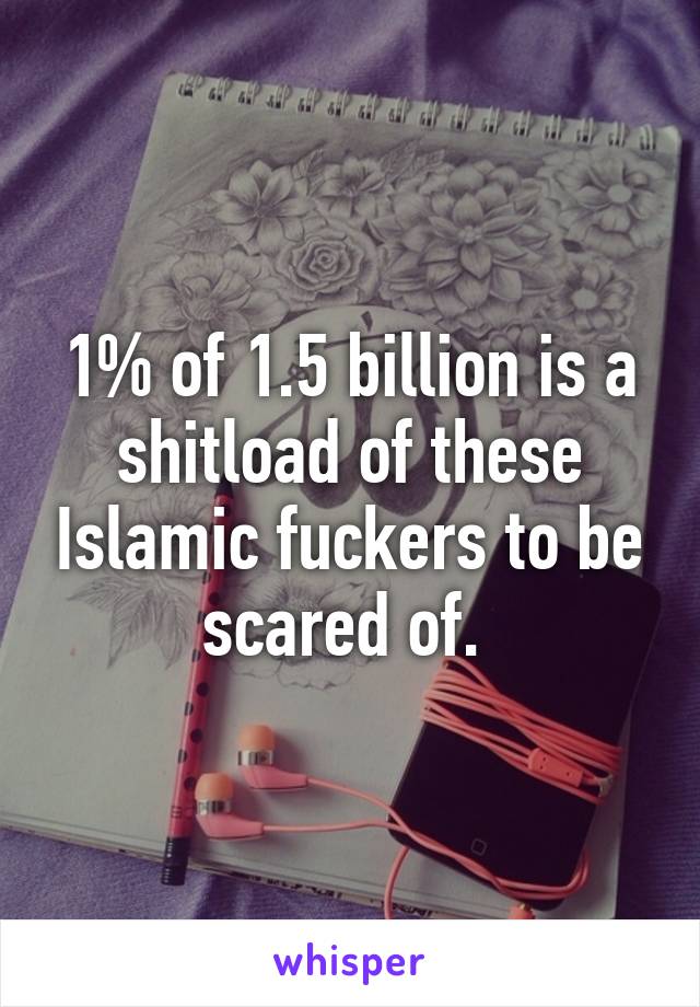 1% of 1.5 billion is a shitload of these Islamic fuckers to be scared of. 