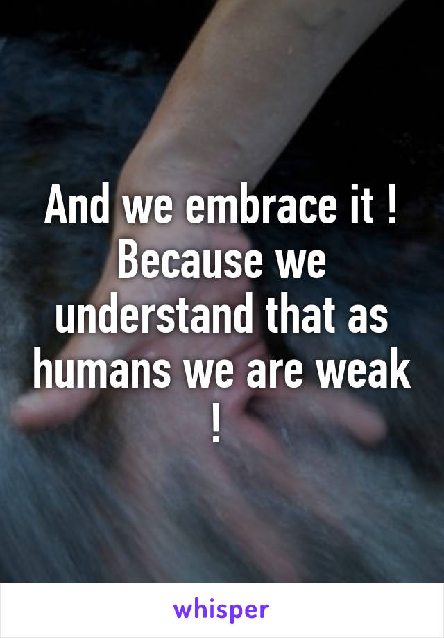 And we embrace it !
Because we understand that as humans we are weak ! 