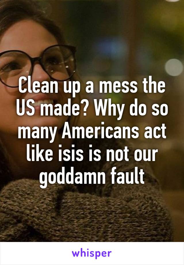 Clean up a mess the US made? Why do so many Americans act like isis is not our goddamn fault