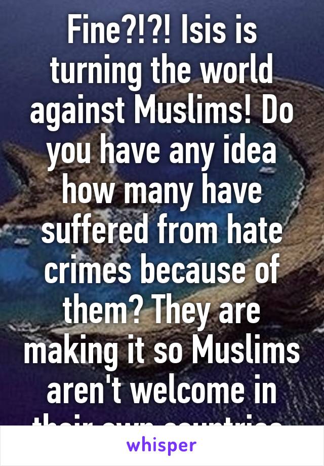 Fine?!?! Isis is turning the world against Muslims! Do you have any idea how many have suffered from hate crimes because of them? They are making it so Muslims aren't welcome in their own countries.