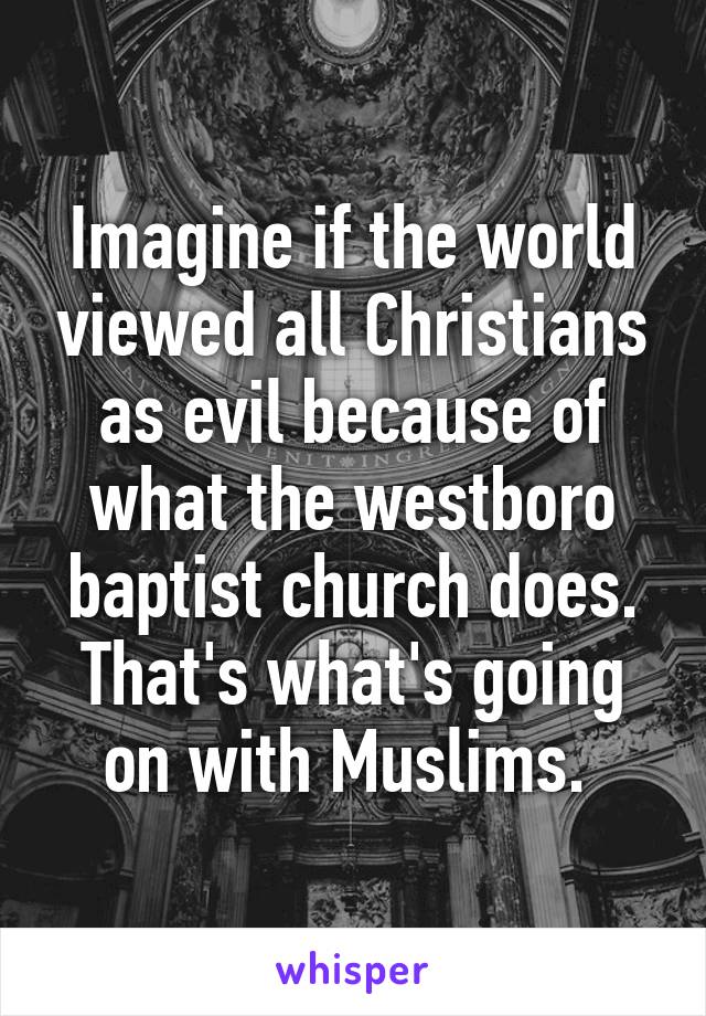 Imagine if the world viewed all Christians as evil because of what the westboro baptist church does. That's what's going on with Muslims. 