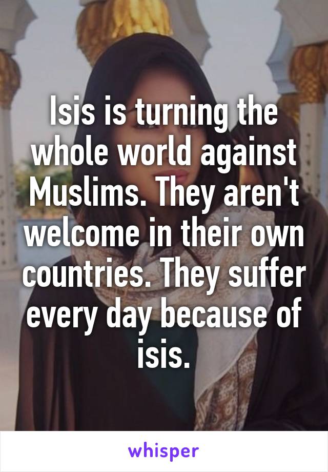 Isis is turning the whole world against Muslims. They aren't welcome in their own countries. They suffer every day because of isis.