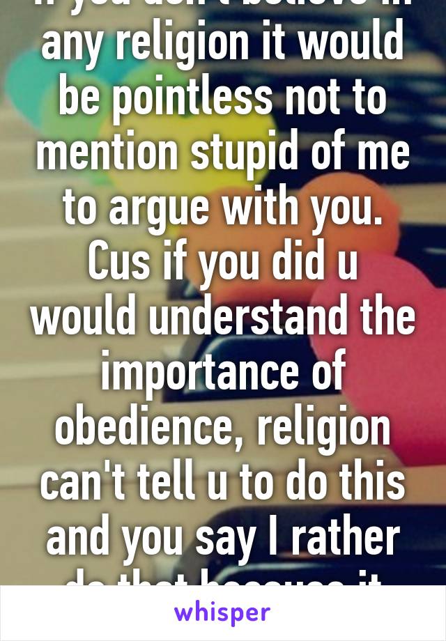 If you don't believe in any religion it would be pointless not to mention stupid of me to argue with you. Cus if you did u would understand the importance of obedience, religion can't tell u to do this and you say I rather do that because it feels right