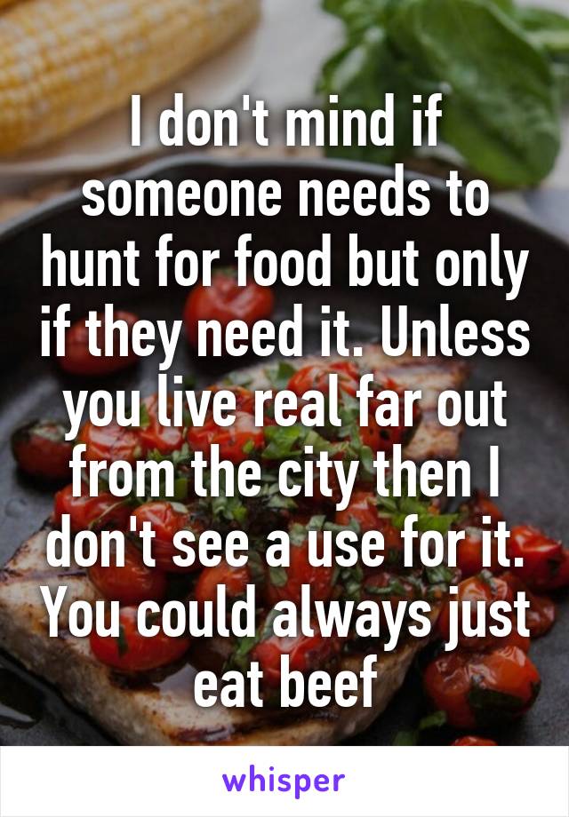 I don't mind if someone needs to hunt for food but only if they need it. Unless you live real far out from the city then I don't see a use for it. You could always just eat beef