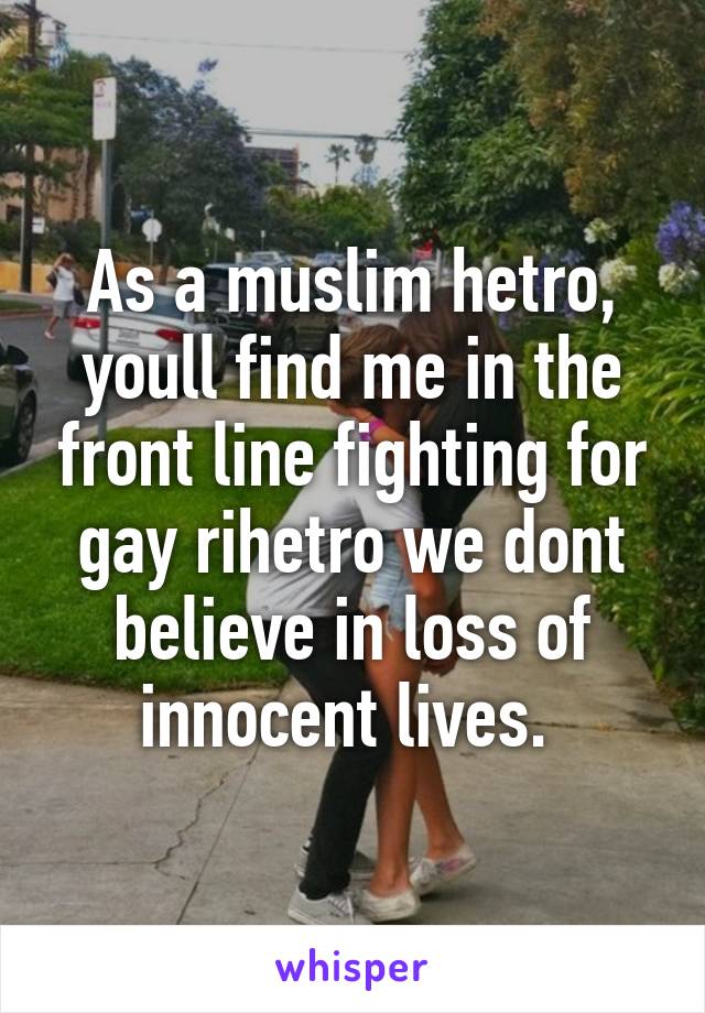 As a muslim hetro, youll find me in the front line fighting for gay rihetro we dont believe in loss of innocent lives. 