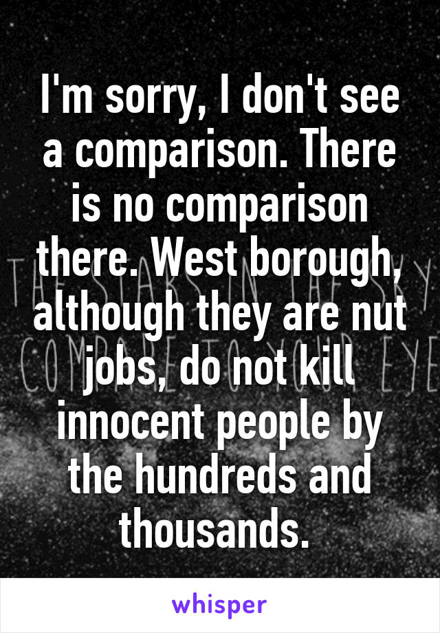 I'm sorry, I don't see a comparison. There is no comparison there. West borough, although they are nut jobs, do not kill innocent people by the hundreds and thousands. 