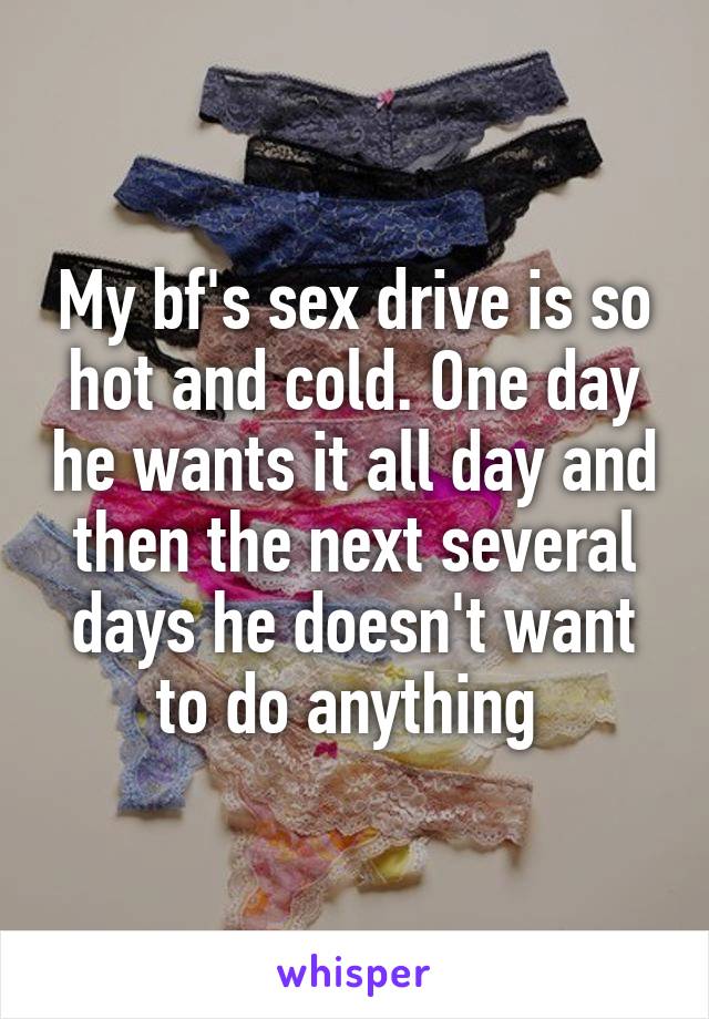 My bf's sex drive is so hot and cold. One day he wants it all day and then the next several days he doesn't want to do anything 