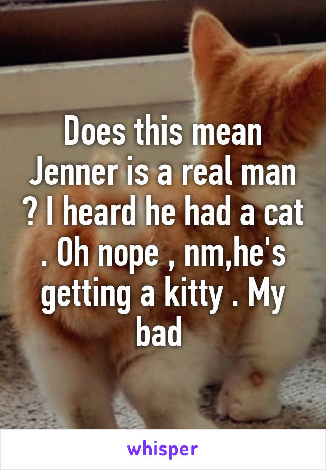 Does this mean Jenner is a real man ? I heard he had a cat . Oh nope , nm,he's getting a kitty . My bad 