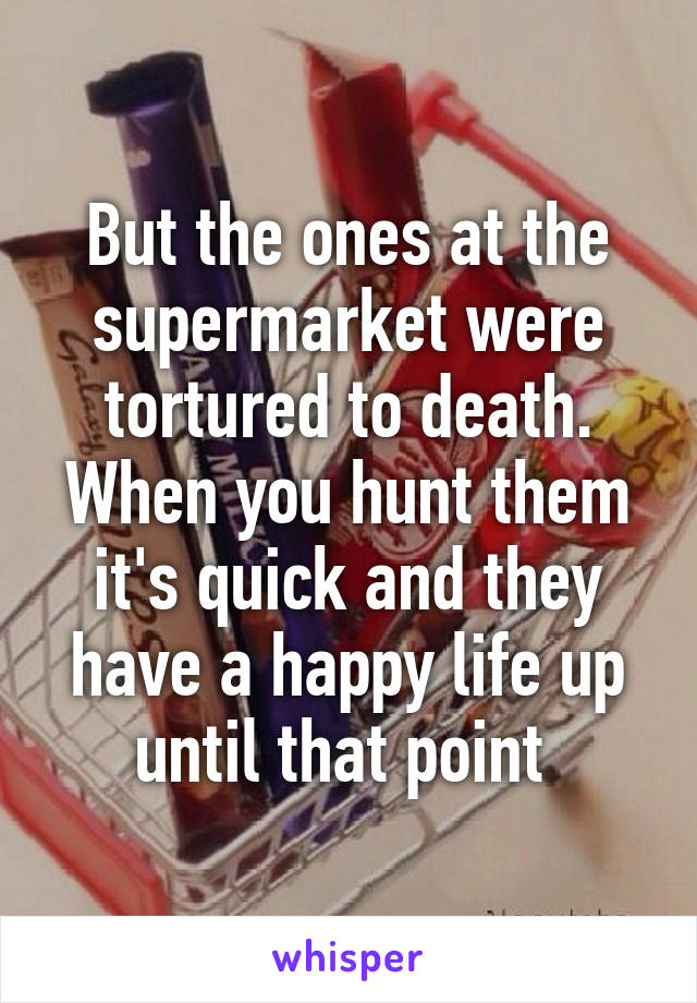 But the ones at the supermarket were tortured to death. When you hunt them it's quick and they have a happy life up until that point 