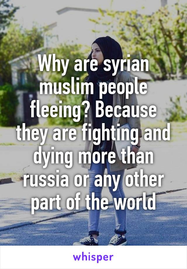 Why are syrian muslim people fleeing? Because they are fighting and dying more than russia or any other part of the world