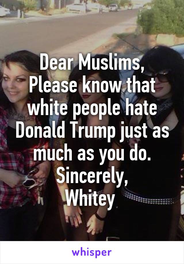 Dear Muslims,
Please know that white people hate Donald Trump just as much as you do.
Sincerely,
Whitey 