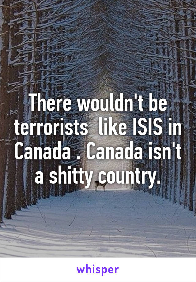 There wouldn't be terrorists  like ISIS in Canada . Canada isn't a shitty country.