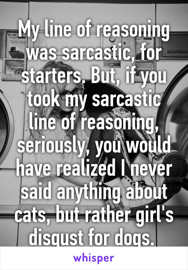 My line of reasoning was sarcastic, for starters. But, if you took my sarcastic line of reasoning, seriously, you would have realized I never said anything about cats, but rather girl's disgust for dogs. 