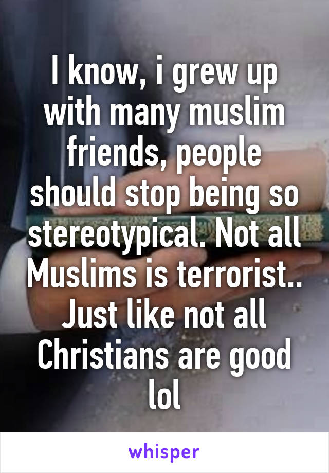 I know, i grew up with many muslim friends, people should stop being so stereotypical. Not all Muslims is terrorist..
Just like not all Christians are good lol