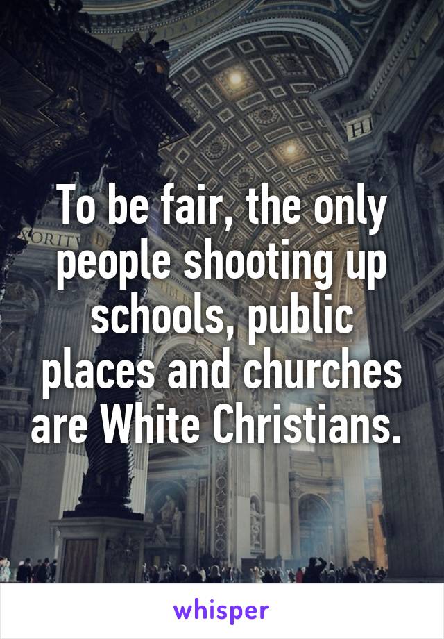 To be fair, the only people shooting up schools, public places and churches are White Christians. 