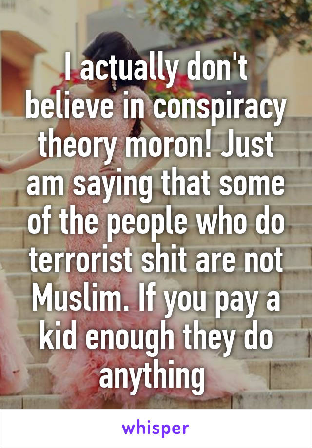 I actually don't believe in conspiracy theory moron! Just am saying that some of the people who do terrorist shit are not Muslim. If you pay a kid enough they do anything 